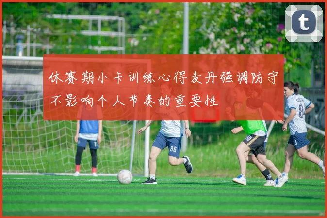 休赛期小卡训练心得麦丹强调防守不影响个人节奏的重要性