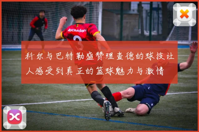 科尔与巴特勒盛赞理查德的球技让人感受到真正的篮球魅力与激情
