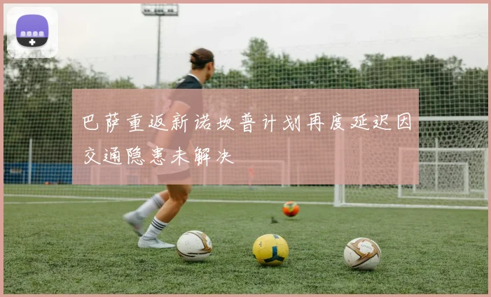 巴萨重返新诺坎普计划再度延迟因交通隐患未解决