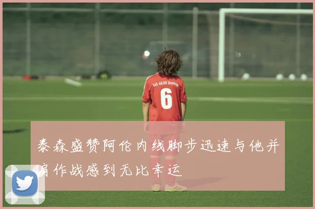 泰森盛赞阿伦内线脚步迅速与他并肩作战感到无比幸运