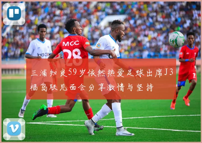 三浦知良59岁依然热爱足球出席J3福岛联见面会分享激情与坚持