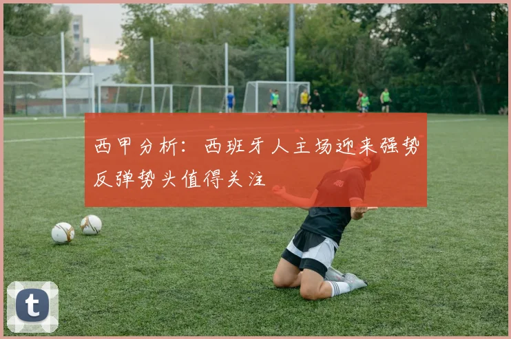 西甲分析：西班牙人主场迎来强势反弹势头值得关注