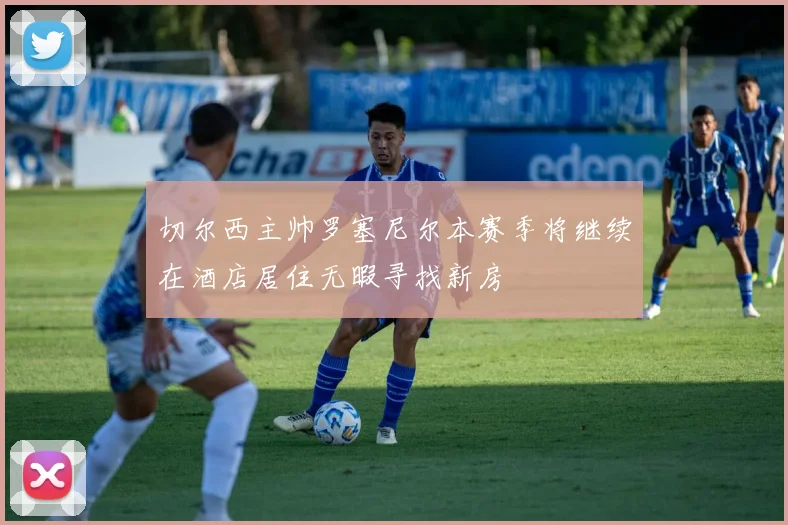切尔西主帅罗塞尼尔本赛季将继续在酒店居住无暇寻找新房