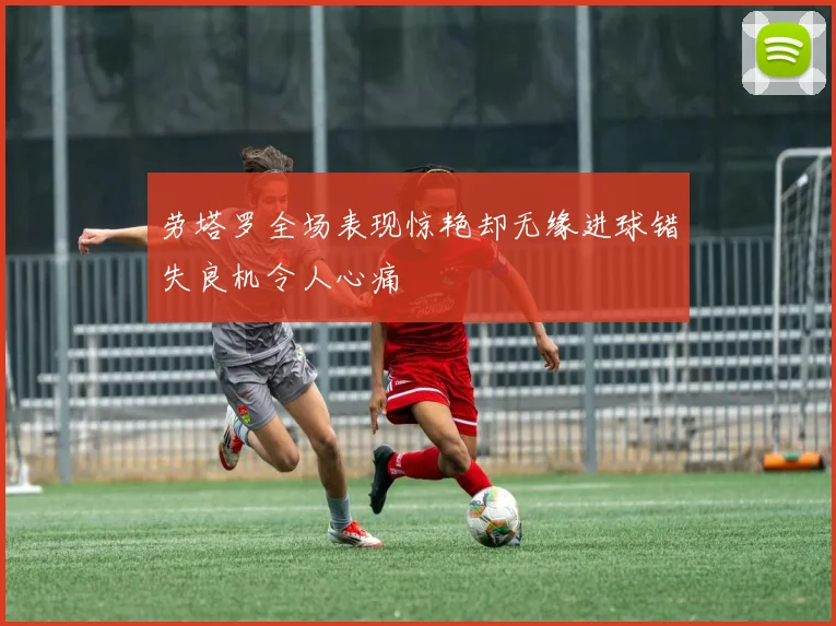 劳塔罗全场表现惊艳却无缘进球错失良机令人心痛