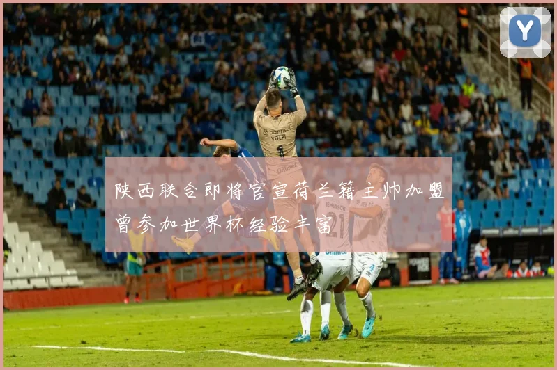 陕西联合即将官宣荷兰籍主帅加盟曾参加世界杯经验丰富