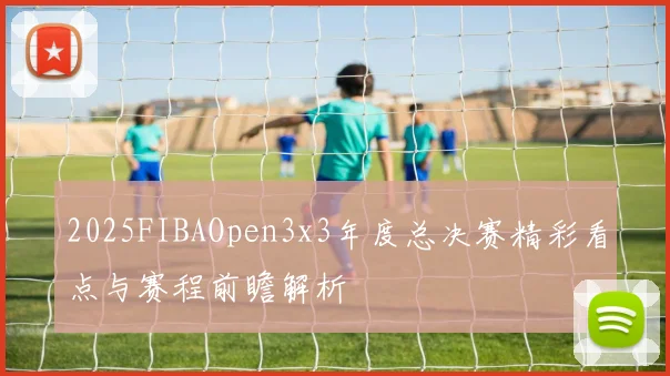 2025FIBAOpen3x3年度总决赛精彩看点与赛程前瞻解析