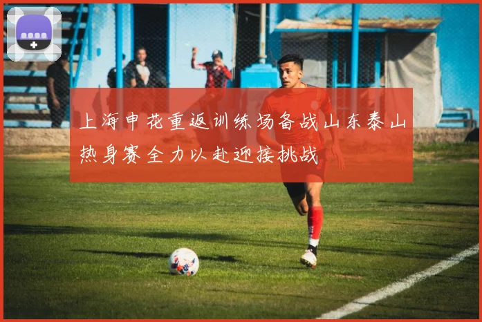 上海申花重返训练场备战山东泰山热身赛全力以赴迎接挑战