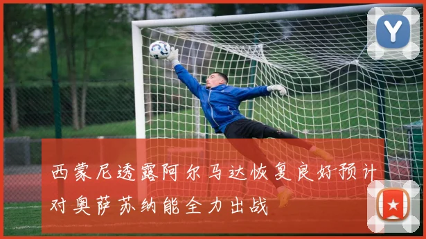 西蒙尼透露阿尔马达恢复良好预计对奥萨苏纳能全力出战