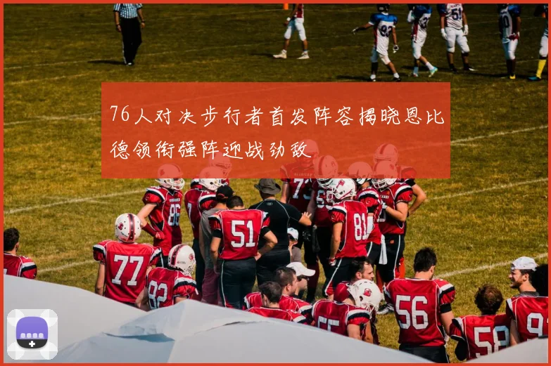76人对决步行者首发阵容揭晓恩比德领衔强阵迎战劲敌