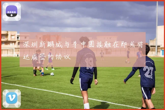 深圳新鹏城与李申圆接触在即或将达成签约协议