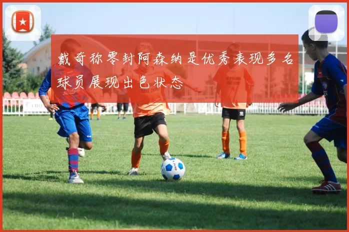 戴奇称零封阿森纳是优秀表现多名球员展现出色状态