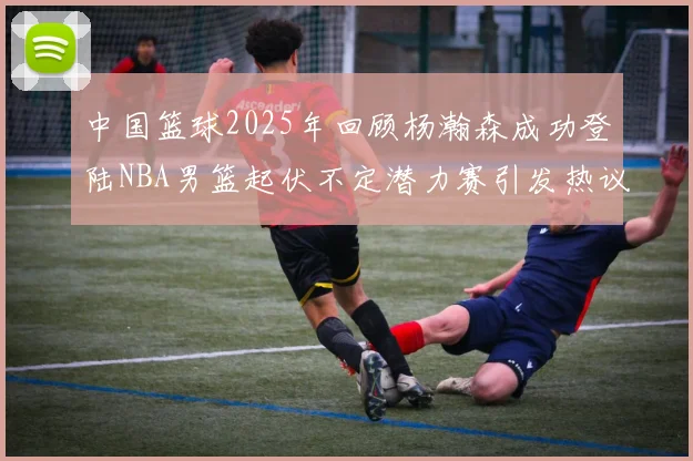 中国篮球2025年回顾杨瀚森成功登陆NBA男篮起伏不定潜力赛引发热议与争论