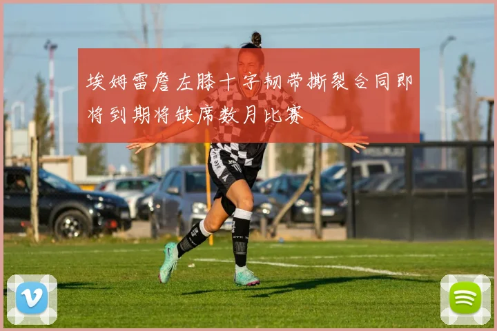 埃姆雷詹左膝十字韧带撕裂合同即将到期将缺席数月比赛