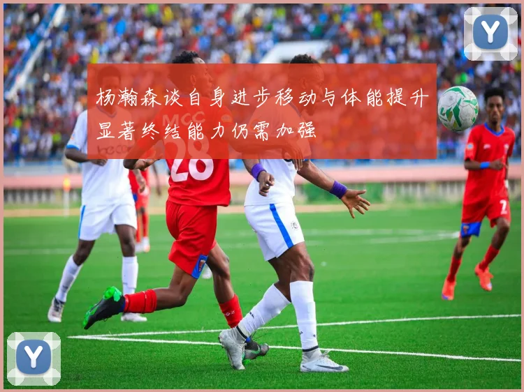 杨瀚森谈自身进步移动与体能提升显著终结能力仍需加强