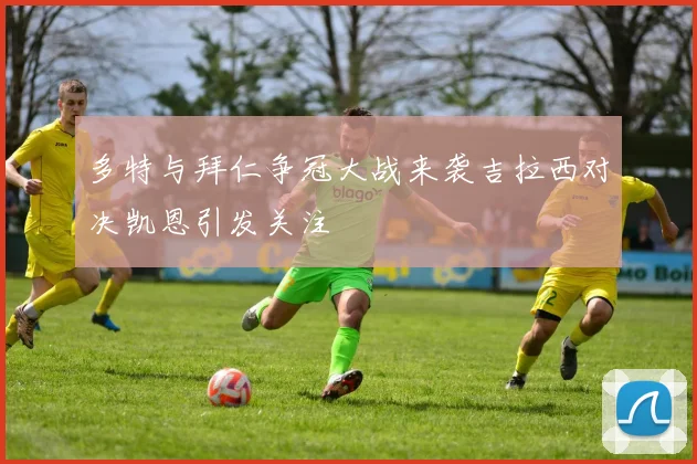 多特与拜仁争冠大战来袭吉拉西对决凯恩引发关注