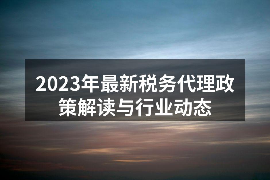 2023年最新税务代理政策解读与行业动态